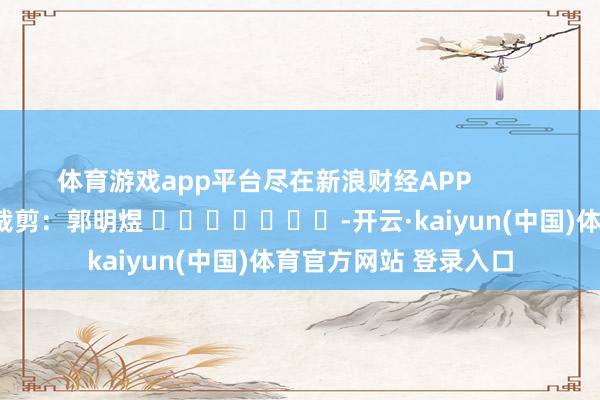 体育游戏app平台尽在新浪财经APP            						株连裁剪：郭明煜 							-开云·kaiyun(中国)体育官方网站 登录入口