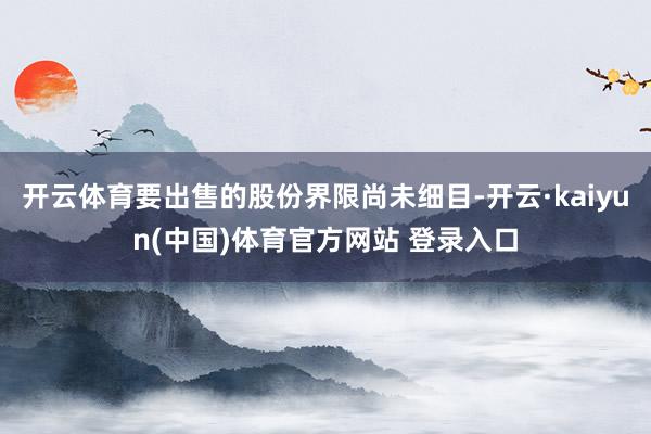 开云体育要出售的股份界限尚未细目-开云·kaiyun(中国)体育官方网站 登录入口