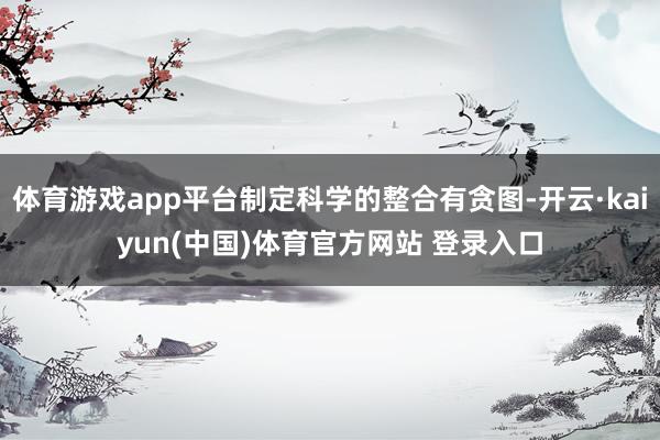 体育游戏app平台制定科学的整合有贪图-开云·kaiyun(中国)体育官方网站 登录入口