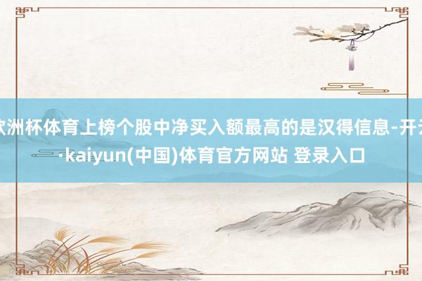 欧洲杯体育上榜个股中净买入额最高的是汉得信息-开云·kaiyun(中国)体育官方网站 登录入口