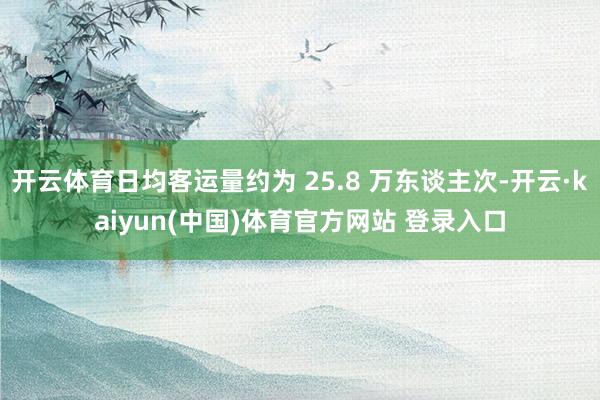 开云体育日均客运量约为 25.8 万东谈主次-开云·kaiyun(中国)体育官方网站 登录入口
