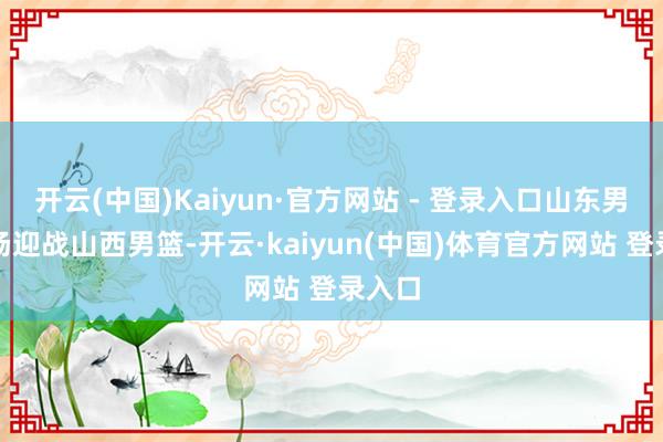 开云(中国)Kaiyun·官方网站 - 登录入口山东男篮主场迎战山西男篮-开云·kaiyun(中国)体育官方网站 登录入口