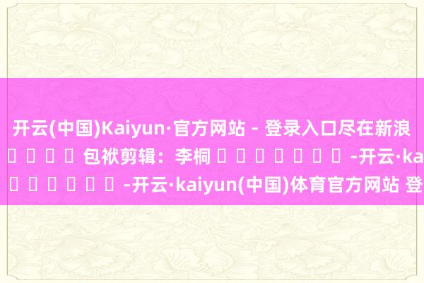 开云(中国)Kaiyun·官方网站 - 登录入口尽在新浪财经APP            						包袱剪辑：李桐 							-开云·kaiyun(中国)体育官方网站 登录入口