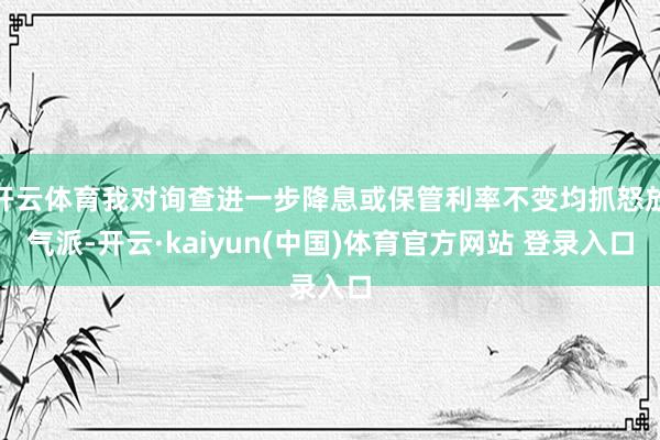 开云体育我对询查进一步降息或保管利率不变均抓怒放气派-开云·kaiyun(中国)体育官方网站 登录入口