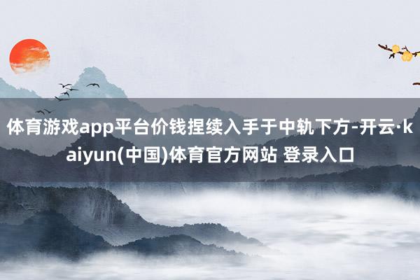 体育游戏app平台价钱捏续入手于中轨下方-开云·kaiyun(中国)体育官方网站 登录入口