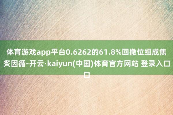 体育游戏app平台0.6262的61.8%回撤位组成焦炙因循-开云·kaiyun(中国)体育官方网站 登录入口