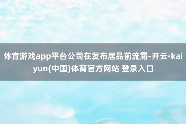 体育游戏app平台公司在发布居品前流露-开云·kaiyun(中国)体育官方网站 登录入口