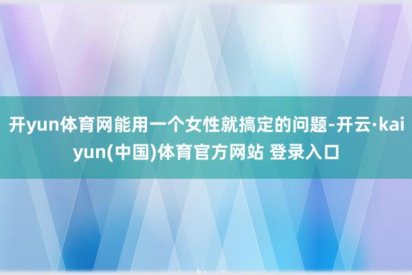 开yun体育网能用一个女性就搞定的问题-开云·kaiyun(中国)体育官方网站 登录入口
