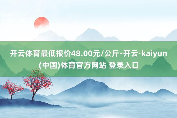 开云体育最低报价48.00元/公斤-开云·kaiyun(中国)体育官方网站 登录入口