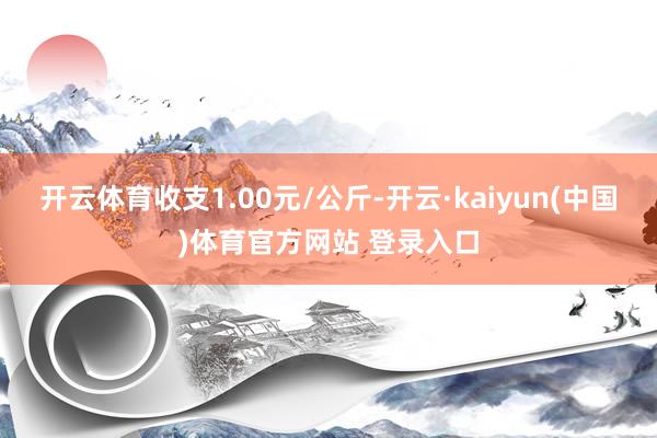 开云体育收支1.00元/公斤-开云·kaiyun(中国)体育官方网站 登录入口