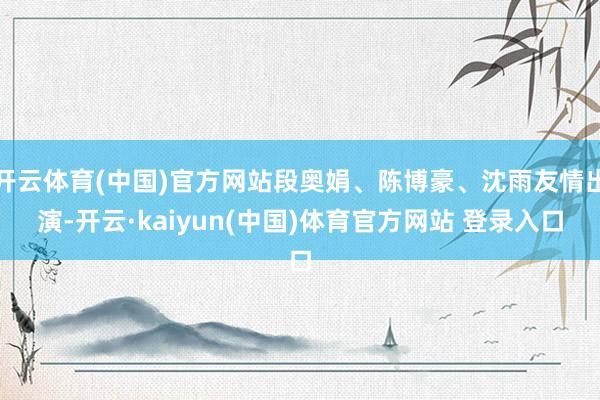 开云体育(中国)官方网站段奥娟、陈博豪、沈雨友情出演-开云·kaiyun(中国)体育官方网站 登录入口