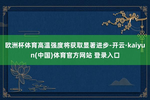 欧洲杯体育高温强度将获取显著进步-开云·kaiyun(中国)体育官方网站 登录入口