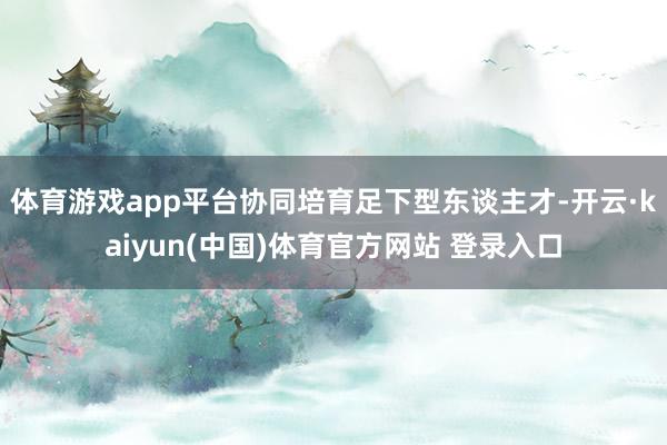 体育游戏app平台协同培育足下型东谈主才-开云·kaiyun(中国)体育官方网站 登录入口