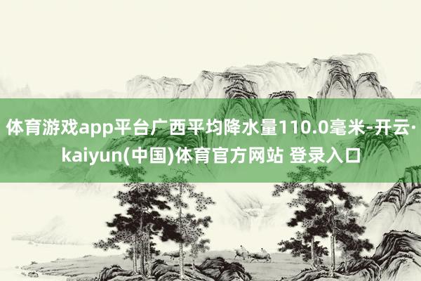 体育游戏app平台广西平均降水量110.0毫米-开云·kaiyun(中国)体育官方网站 登录入口