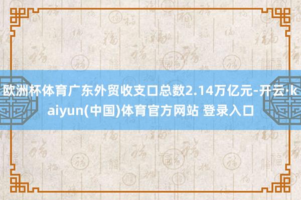 欧洲杯体育广东外贸收支口总数2.14万亿元-开云·kaiyun(中国)体育官方网站 登录入口