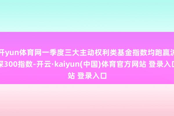 开yun体育网一季度三大主动权利类基金指数均跑赢沪深300指数-开云·kaiyun(中国)体育官方网站 登录入口