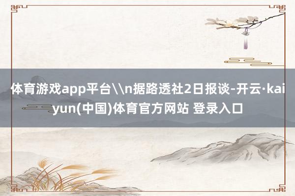 体育游戏app平台\n据路透社2日报谈-开云·kaiyun(中国)体育官方网站 登录入口