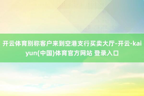 开云体育别称客户来到空港支行买卖大厅-开云·kaiyun(中国)体育官方网站 登录入口