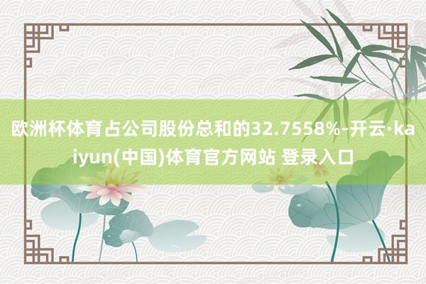 欧洲杯体育占公司股份总和的32.7558%-开云·kaiyun(中国)体育官方网站 登录入口