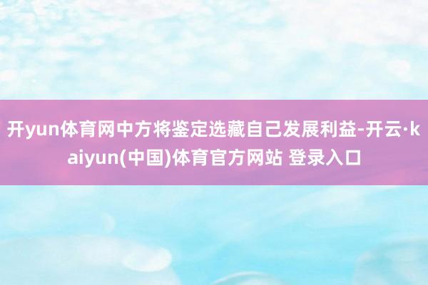 开yun体育网中方将鉴定选藏自己发展利益-开云·kaiyun(中国)体育官方网站 登录入口