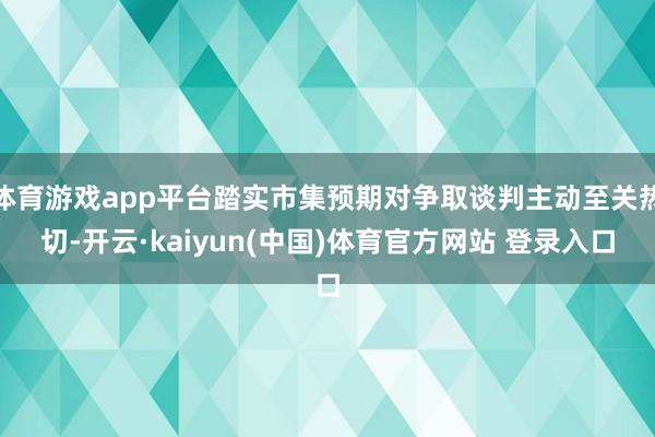 体育游戏app平台踏实市集预期对争取谈判主动至关热切-开云·kaiyun(中国)体育官方网站 登录入口