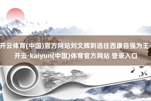 开云体育(中国)官方网站刘文辉则逃往西康自强为王-开云·kaiyun(中国)体育官方网站 登录入口