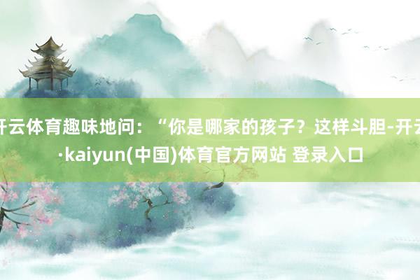 开云体育趣味地问：“你是哪家的孩子？这样斗胆-开云·kaiyun(中国)体育官方网站 登录入口