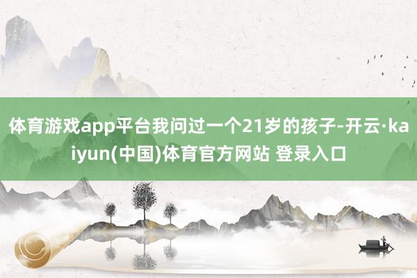 体育游戏app平台我问过一个21岁的孩子-开云·kaiyun(中国)体育官方网站 登录入口