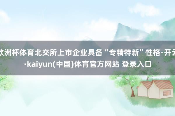 欧洲杯体育北交所上市企业具备“专精特新”性格-开云·kaiyun(中国)体育官方网站 登录入口