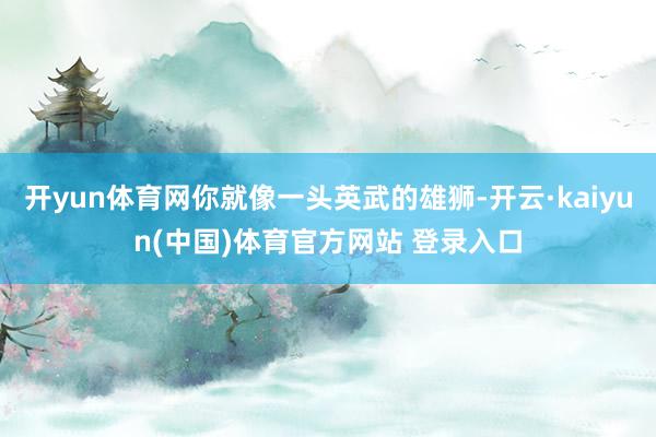 开yun体育网你就像一头英武的雄狮-开云·kaiyun(中国)体育官方网站 登录入口