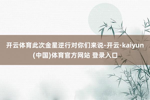 开云体育此次金星逆行对你们来说-开云·kaiyun(中国)体育官方网站 登录入口