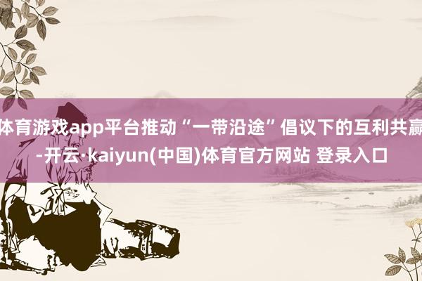 体育游戏app平台推动“一带沿途”倡议下的互利共赢-开云·kaiyun(中国)体育官方网站 登录入口
